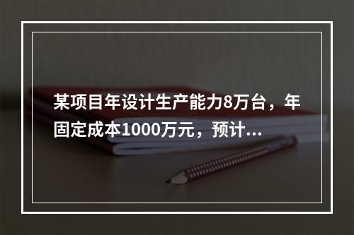 某项目年设计生产能力8万台，年固定成本1000万元，预计产品