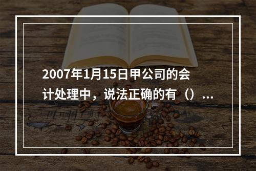 2007年1月15日甲公司的会计处理中，说法正确的有（）。