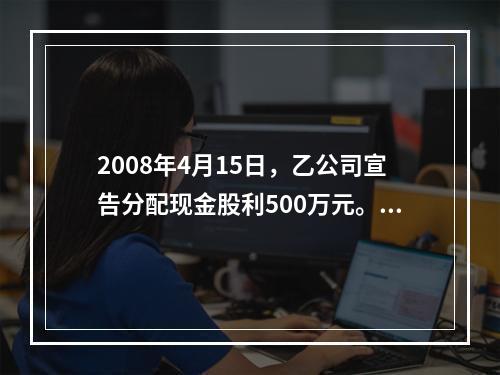 2008年4月15日，乙公司宣告分配现金股利500万元。甲公