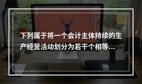 下列属于将一个会计主体持续的生产经营活动划分为若干个相等的会