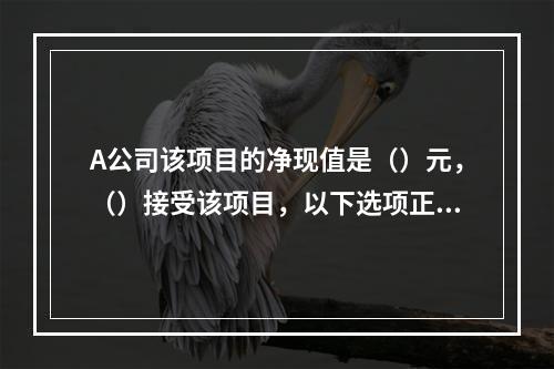 A公司该项目的净现值是（）元，（）接受该项目，以下选项正确的