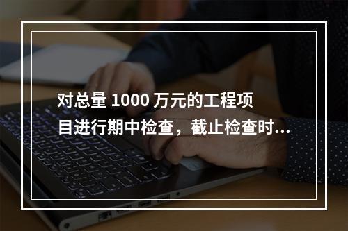 对总量 1000 万元的工程项目进行期中检查，截止检查时已完