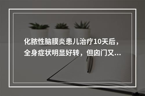 化脓性脑膜炎患儿治疗10天后，全身症状明显好转，但囟门又隆起