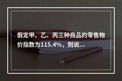 假定甲、乙、丙三种商品的零售物价指数为115.4%，则说明