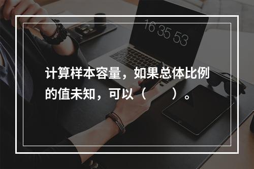 计算样本容量，如果总体比例的值未知，可以（　　）。