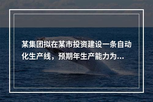 某集团拟在某市投资建设一条自动化生产线，预期年生产能力为30