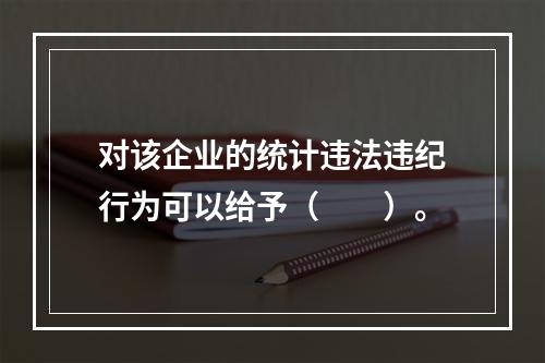 对该企业的统计违法违纪行为可以给予（　　）。