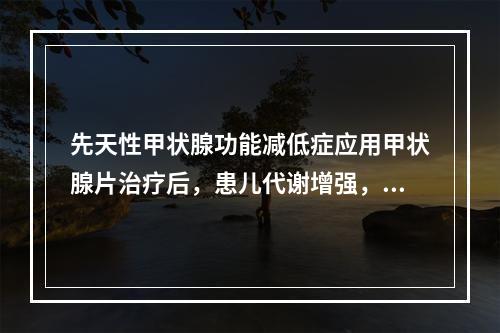 先天性甲状腺功能减低症应用甲状腺片治疗后，患儿代谢增强，生理