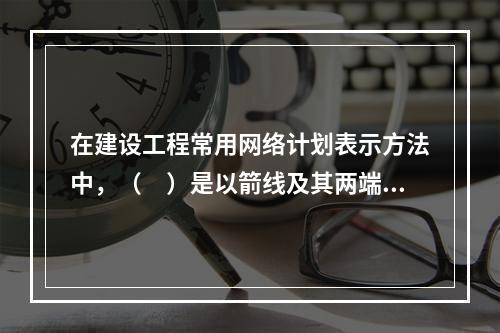 在建设工程常用网络计划表示方法中，（　）是以箭线及其两端节点