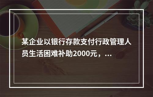 某企业以银行存款支付行政管理人员生活困难补助2000元，下列