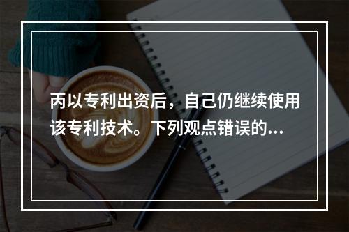 丙以专利出资后，自己仍继续使用该专利技术。下列观点错误的是（