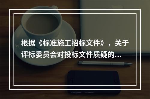 根据《标准施工招标文件》，关于评标委员会对投标文件质疑的说法