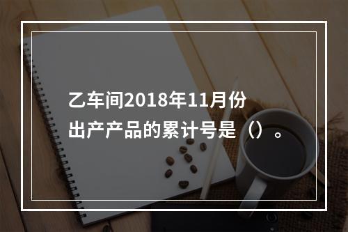 乙车间2018年11月份出产产品的累计号是（）。