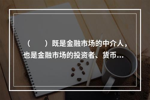 （　　）既是金融市场的中介人，也是金融市场的投资者、货币政策