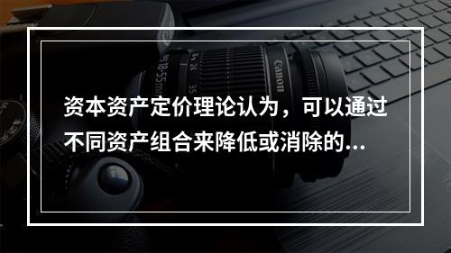 资本资产定价理论认为，可以通过不同资产组合来降低或消除的风险