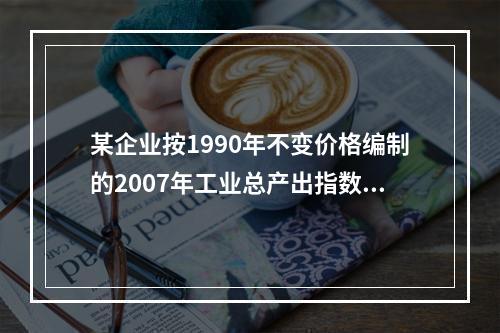 某企业按1990年不变价格编制的2007年工业总产出指数为