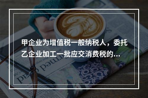 甲企业为增值税一般纳税人，委托乙企业加工一批应交消费税的W材