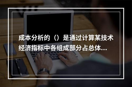 成本分析的（）是通过计算某技术经济指标中各组成部分占总体比重