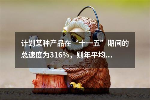 计划某种产品在“十一五”期间的总速度为316%，则年平均增