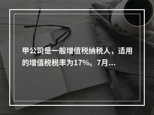 甲公司是一般增值税纳税人，适用的增值税税率为17%。7月7日