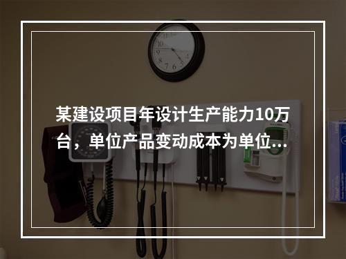 某建设项目年设计生产能力10万台，单位产品变动成本为单位产品