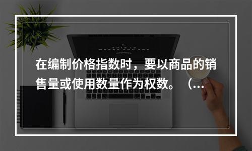 在编制价格指数时，要以商品的销售量或使用数量作为权数。（　