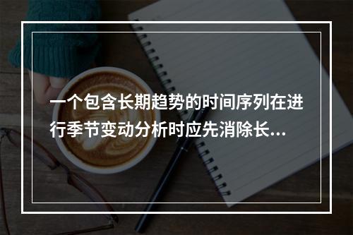 一个包含长期趋势的时间序列在进行季节变动分析时应先消除长期