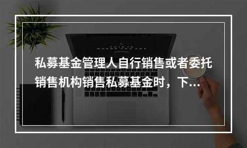 私募基金管理人自行销售或者委托销售机构销售私募基金时，下列做