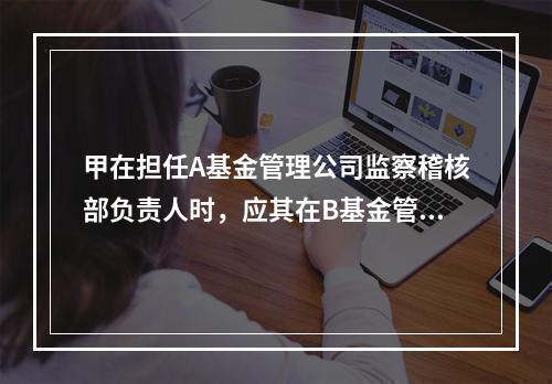 甲在担任A基金管理公司监察稽核部负责人时，应其在B基金管理公