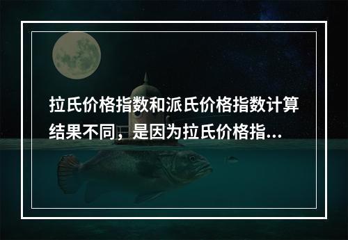 拉氏价格指数和派氏价格指数计算结果不同，是因为拉氏价格指数