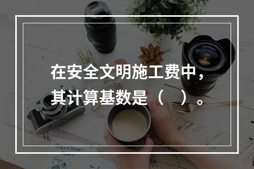 在安全文明施工费中，其计算基数是（　）。