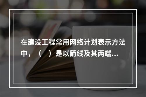 在建设工程常用网络计划表示方法中，（　）是以箭线及其两端节点