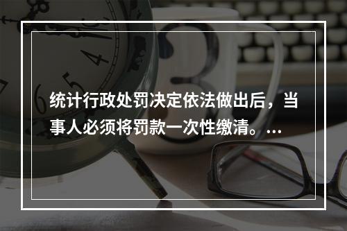 统计行政处罚决定依法做出后，当事人必须将罚款一次性缴清。（　