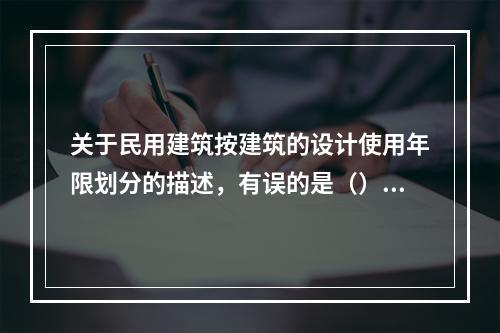 关于民用建筑按建筑的设计使用年限划分的描述，有误的是（）。