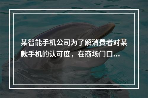 某智能手机公司为了解消费者对某款手机的认可度，在商场门口随机