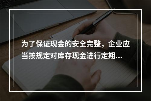 为了保证现金的安全完整，企业应当按规定对库存现金进行定期和不