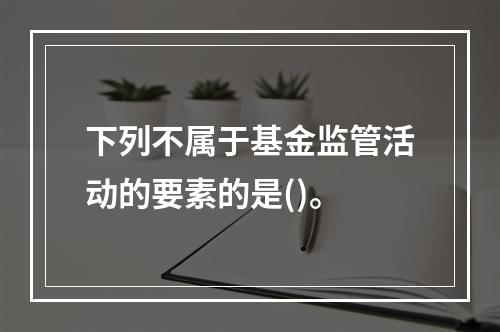 下列不属于基金监管活动的要素的是()。