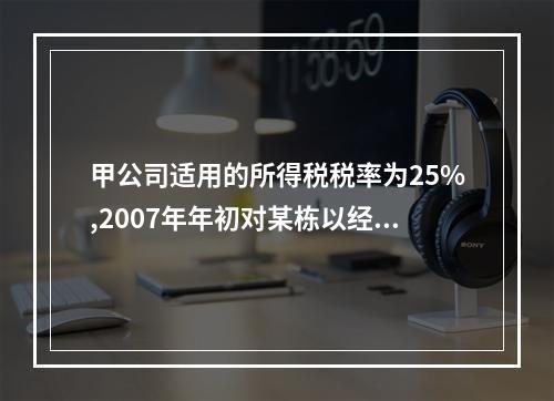 甲公司适用的所得税税率为25%,2007年年初对某栋以经营租