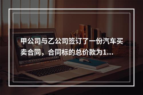 甲公司与乙公司签订了一份汽车买卖合同，合同标的总价款为100