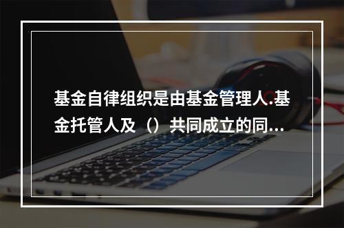 基金自律组织是由基金管理人.基金托管人及（）共同成立的同业协