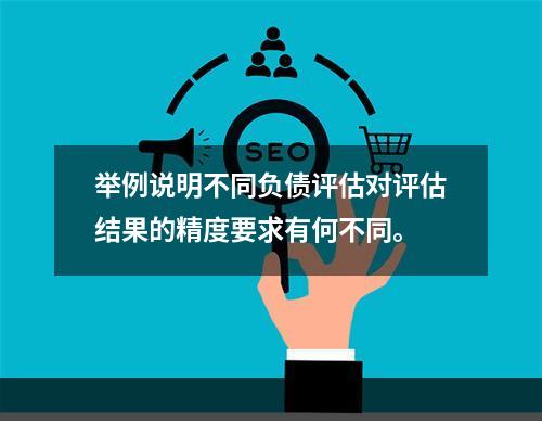 举例说明不同负债评估对评估结果的精度要求有何不同。