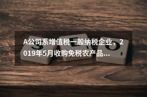 A公司系增值税一般纳税企业，2019年5月收购免税农产品一批