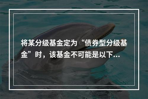 将某分级基金定为“债券型分级基金”时，该基金不可能是以下哪类