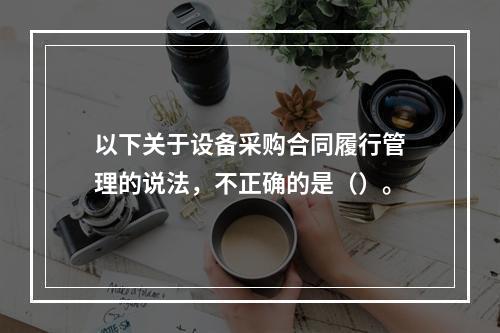 以下关于设备采购合同履行管理的说法，不正确的是（）。