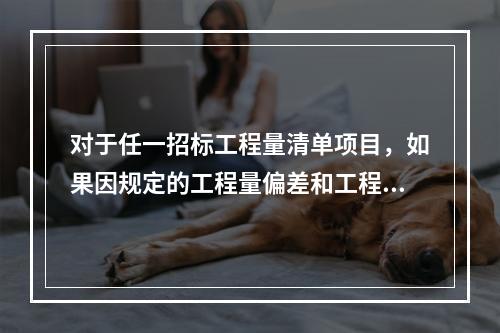 对于任一招标工程量清单项目，如果因规定的工程量偏差和工程变更