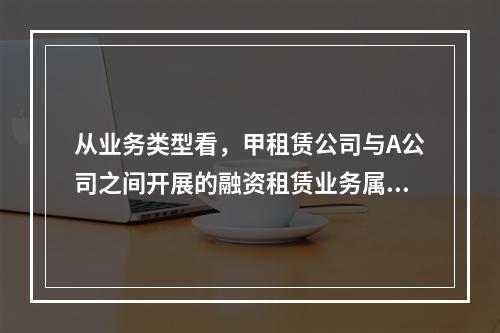 从业务类型看，甲租赁公司与A公司之间开展的融资租赁业务属于（