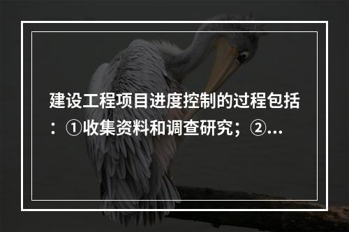 建设工程项目进度控制的过程包括：①收集资料和调查研究；②进度