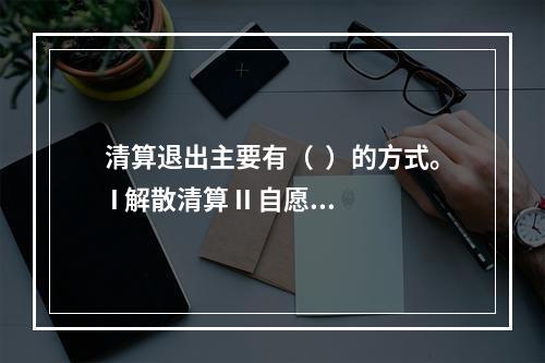 清算退出主要有（  ）的方式。 I 解散清算 II 自愿清算