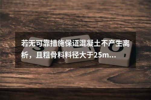 若无可靠措施保证混凝土不产生离析，且粗骨料料径大于25mm时