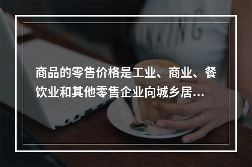 商品的零售价格是工业、商业、餐饮业和其他零售企业向城乡居民